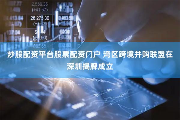 炒股配资平台股票配资门户 湾区跨境并购联盟在深圳揭牌成立