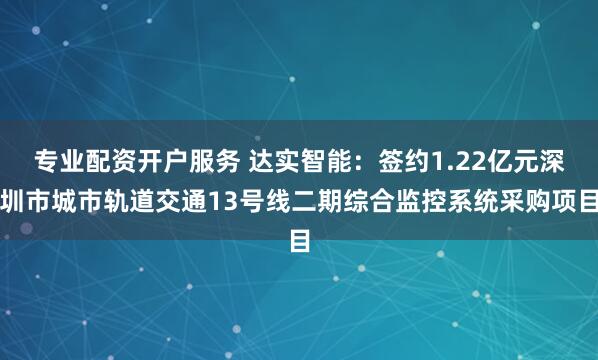 专业配资开户服务 达实智能：签约1.22亿元深圳市城市轨道交通13号线二期综合监控系统采购项目