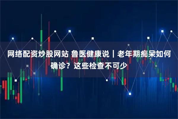 网络配资炒股网站 鲁医健康说｜老年期痴呆如何确诊？这些检查不可少
