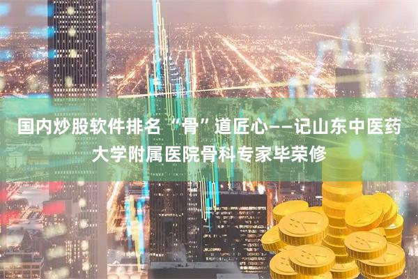 国内炒股软件排名 “骨”道匠心——记山东中医药大学附属医院骨科专家毕荣修