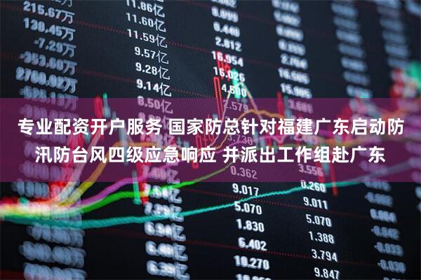 专业配资开户服务 国家防总针对福建广东启动防汛防台风四级应急响应 并派出工作组赴广东