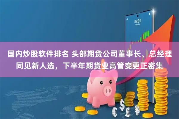 国内炒股软件排名 头部期货公司董事长、总经理同见新人选，下半年期货业高管变更正密集