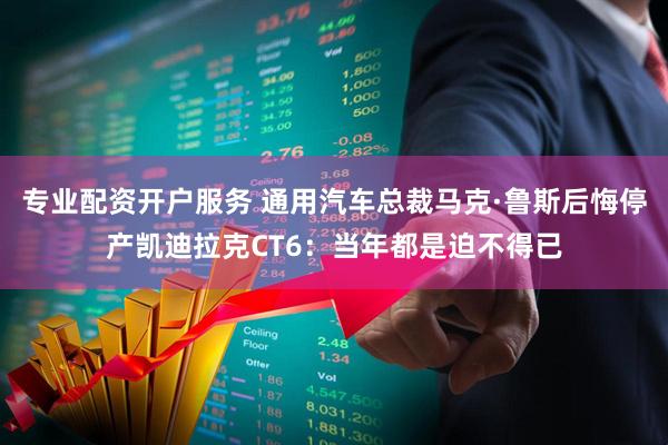 专业配资开户服务 通用汽车总裁马克·鲁斯后悔停产凯迪拉克CT6：当年都是迫不得已