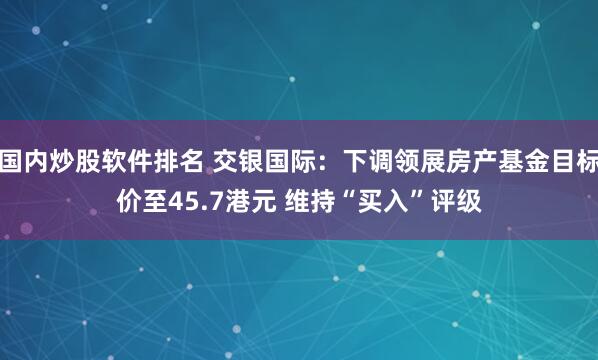 国内炒股软件排名 交银国际：下调领展房产基金目标价至45.7港元 维持“买入”评级