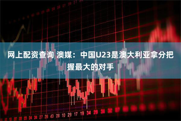 网上配资查询 澳媒：中国U23是澳大利亚拿分把握最大的对手