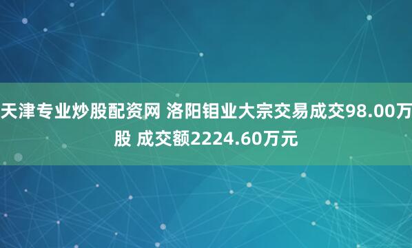 天津专业炒股配资网 洛阳钼业大宗交易成交98.00万股 成交额2224.60万元