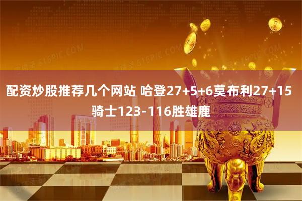 配资炒股推荐几个网站 哈登27+5+6莫布利27+15 骑士123-116胜雄鹿